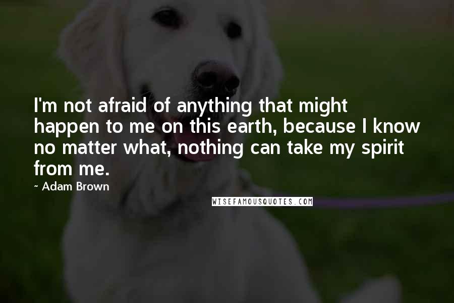 Adam Brown Quotes: I'm not afraid of anything that might happen to me on this earth, because I know no matter what, nothing can take my spirit from me.