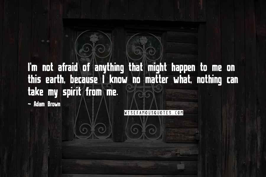 Adam Brown Quotes: I'm not afraid of anything that might happen to me on this earth, because I know no matter what, nothing can take my spirit from me.