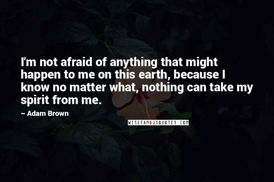 Adam Brown Quotes: I'm not afraid of anything that might happen to me on this earth, because I know no matter what, nothing can take my spirit from me.
