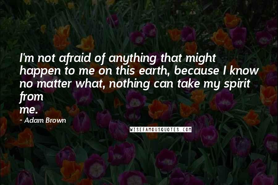 Adam Brown Quotes: I'm not afraid of anything that might happen to me on this earth, because I know no matter what, nothing can take my spirit from me.