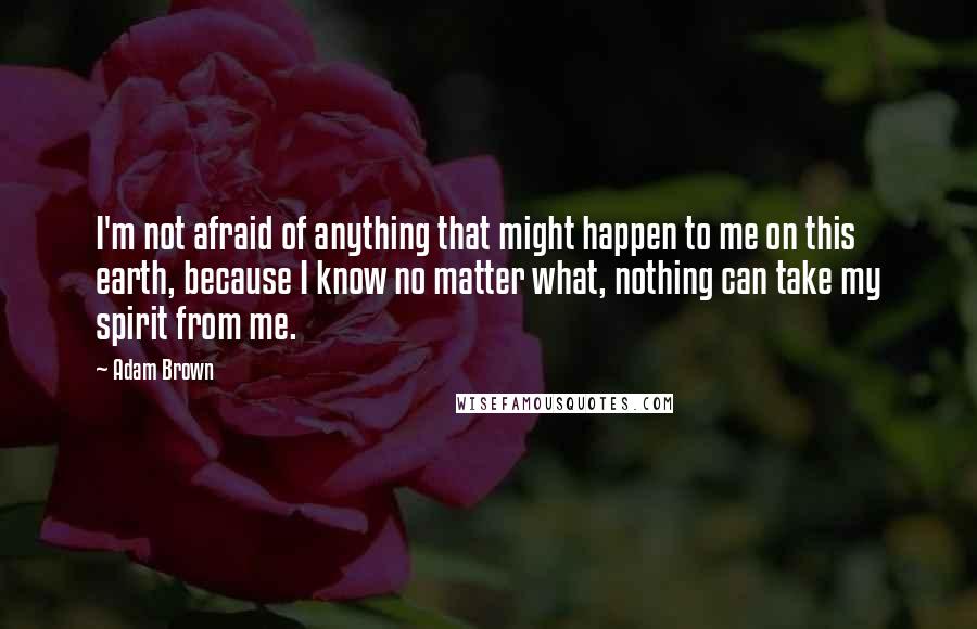 Adam Brown Quotes: I'm not afraid of anything that might happen to me on this earth, because I know no matter what, nothing can take my spirit from me.