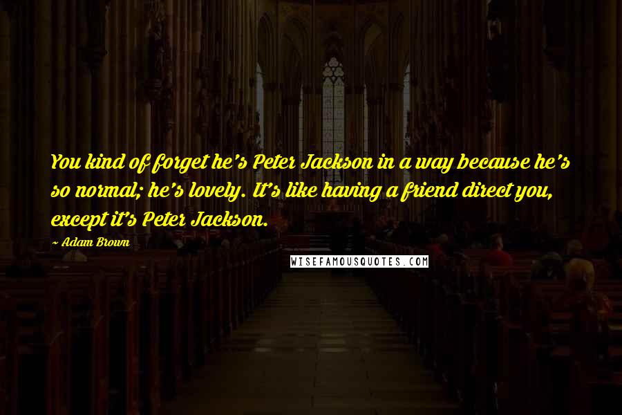 Adam Brown Quotes: You kind of forget he's Peter Jackson in a way because he's so normal; he's lovely. It's like having a friend direct you, except it's Peter Jackson.