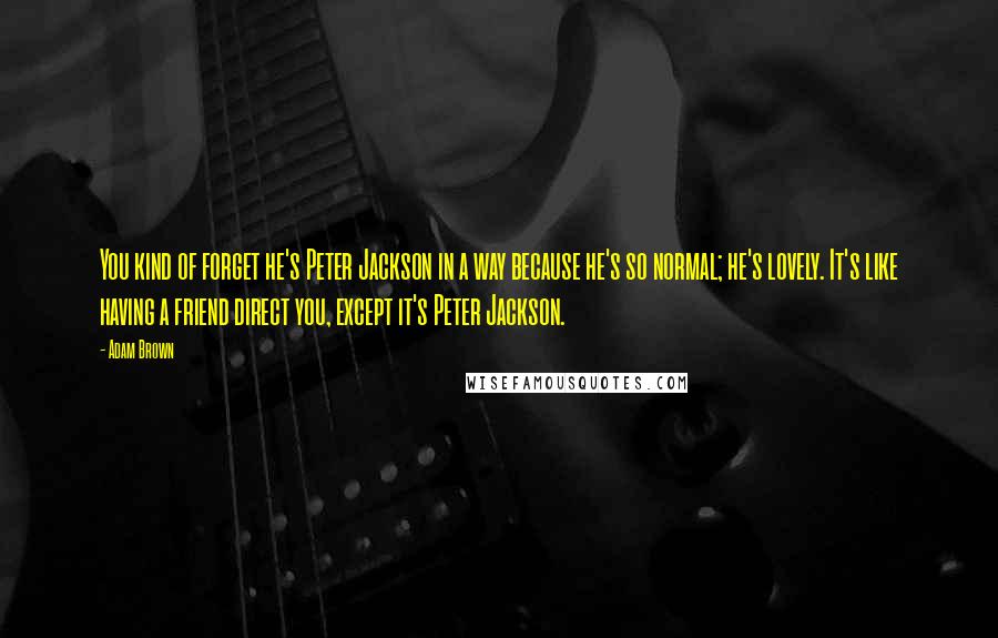 Adam Brown Quotes: You kind of forget he's Peter Jackson in a way because he's so normal; he's lovely. It's like having a friend direct you, except it's Peter Jackson.