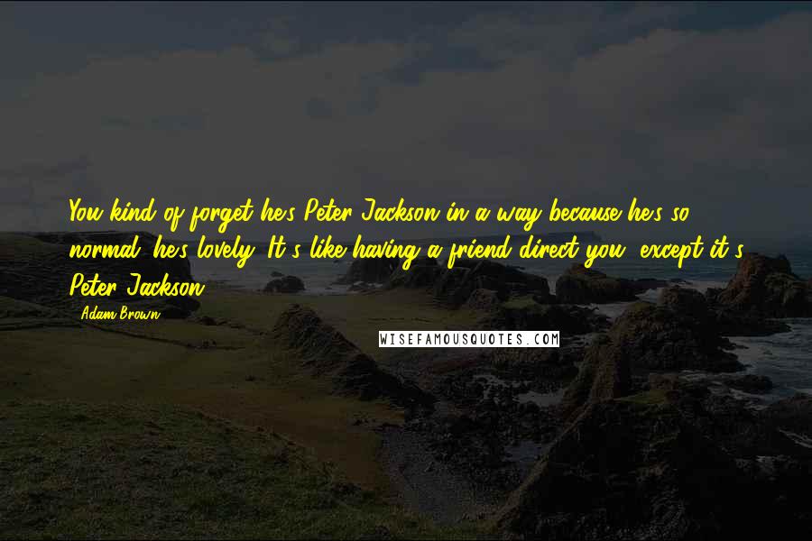 Adam Brown Quotes: You kind of forget he's Peter Jackson in a way because he's so normal; he's lovely. It's like having a friend direct you, except it's Peter Jackson.