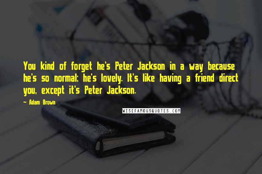 Adam Brown Quotes: You kind of forget he's Peter Jackson in a way because he's so normal; he's lovely. It's like having a friend direct you, except it's Peter Jackson.