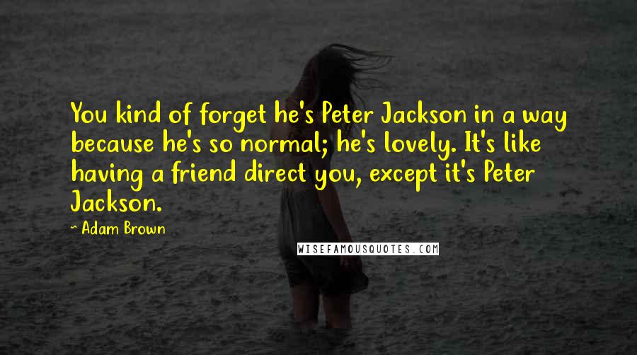 Adam Brown Quotes: You kind of forget he's Peter Jackson in a way because he's so normal; he's lovely. It's like having a friend direct you, except it's Peter Jackson.