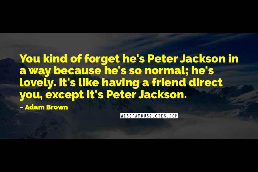 Adam Brown Quotes: You kind of forget he's Peter Jackson in a way because he's so normal; he's lovely. It's like having a friend direct you, except it's Peter Jackson.