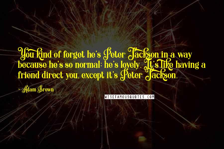 Adam Brown Quotes: You kind of forget he's Peter Jackson in a way because he's so normal; he's lovely. It's like having a friend direct you, except it's Peter Jackson.