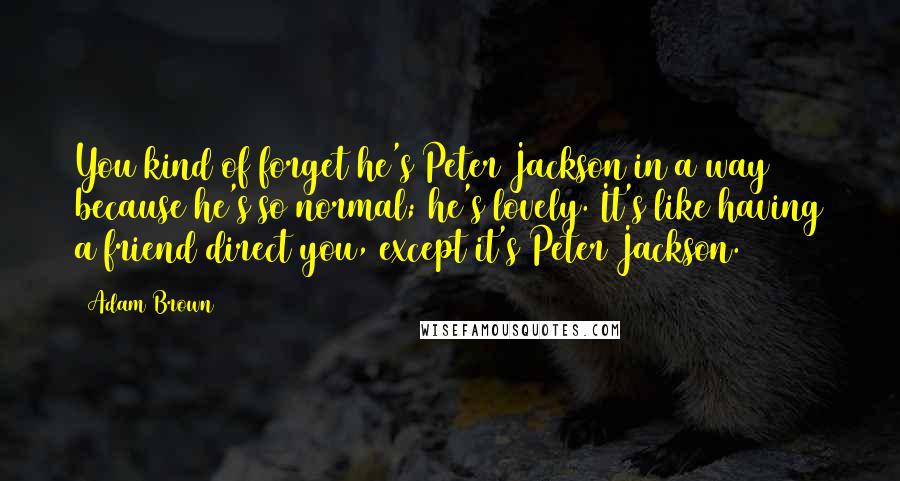 Adam Brown Quotes: You kind of forget he's Peter Jackson in a way because he's so normal; he's lovely. It's like having a friend direct you, except it's Peter Jackson.