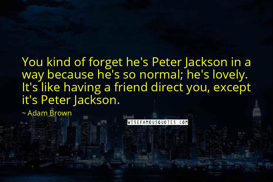 Adam Brown Quotes: You kind of forget he's Peter Jackson in a way because he's so normal; he's lovely. It's like having a friend direct you, except it's Peter Jackson.