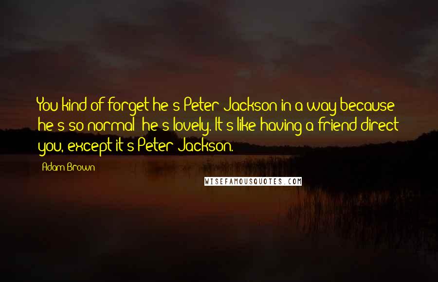 Adam Brown Quotes: You kind of forget he's Peter Jackson in a way because he's so normal; he's lovely. It's like having a friend direct you, except it's Peter Jackson.