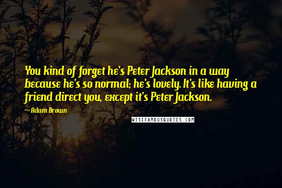 Adam Brown Quotes: You kind of forget he's Peter Jackson in a way because he's so normal; he's lovely. It's like having a friend direct you, except it's Peter Jackson.