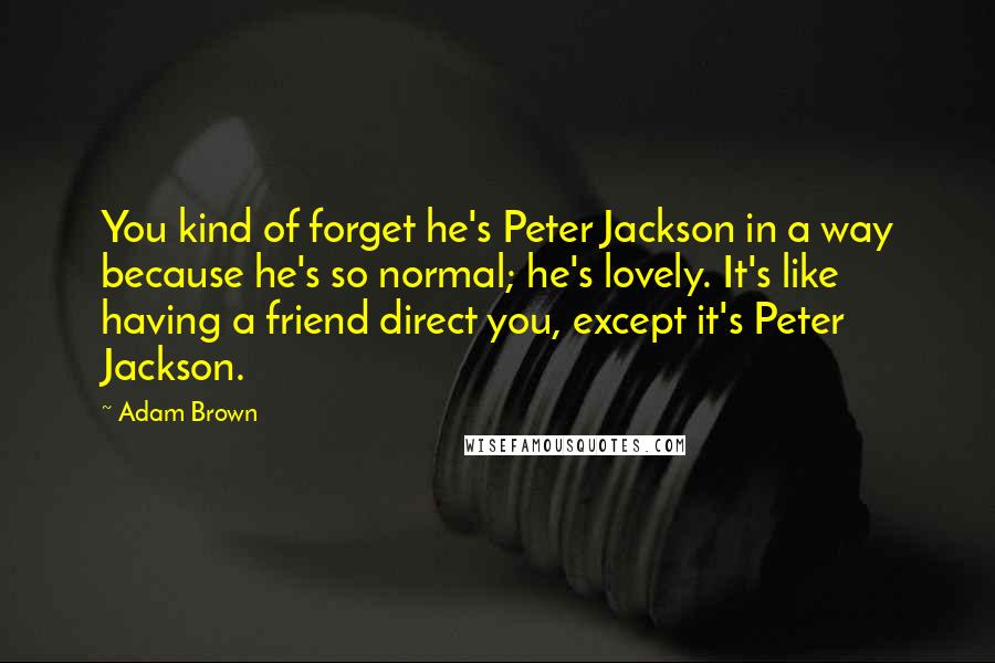 Adam Brown Quotes: You kind of forget he's Peter Jackson in a way because he's so normal; he's lovely. It's like having a friend direct you, except it's Peter Jackson.