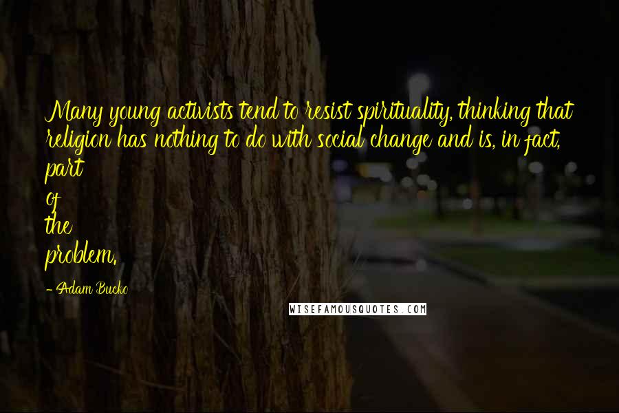 Adam Bucko Quotes: Many young activists tend to resist spirituality, thinking that religion has nothing to do with social change and is, in fact, part of the problem.