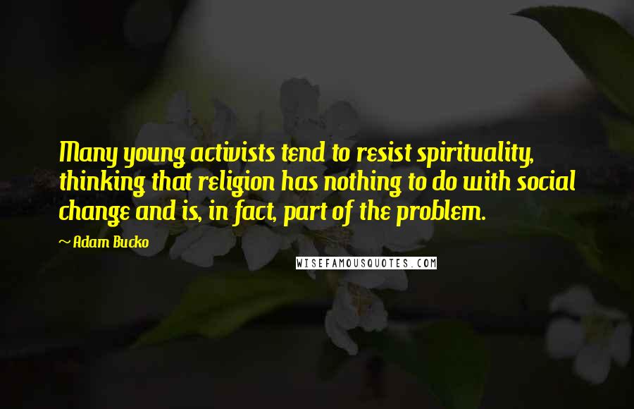 Adam Bucko Quotes: Many young activists tend to resist spirituality, thinking that religion has nothing to do with social change and is, in fact, part of the problem.