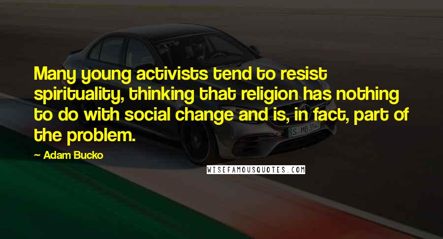 Adam Bucko Quotes: Many young activists tend to resist spirituality, thinking that religion has nothing to do with social change and is, in fact, part of the problem.