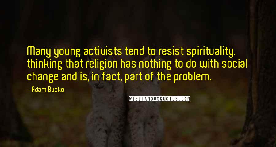 Adam Bucko Quotes: Many young activists tend to resist spirituality, thinking that religion has nothing to do with social change and is, in fact, part of the problem.