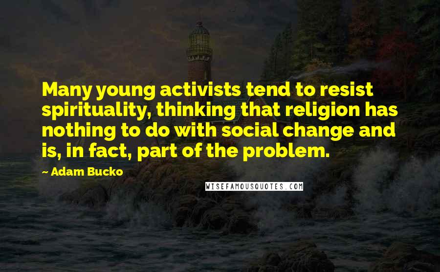 Adam Bucko Quotes: Many young activists tend to resist spirituality, thinking that religion has nothing to do with social change and is, in fact, part of the problem.