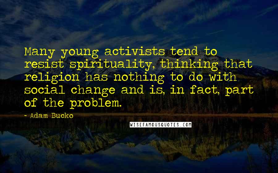 Adam Bucko Quotes: Many young activists tend to resist spirituality, thinking that religion has nothing to do with social change and is, in fact, part of the problem.