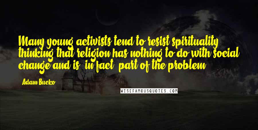 Adam Bucko Quotes: Many young activists tend to resist spirituality, thinking that religion has nothing to do with social change and is, in fact, part of the problem.