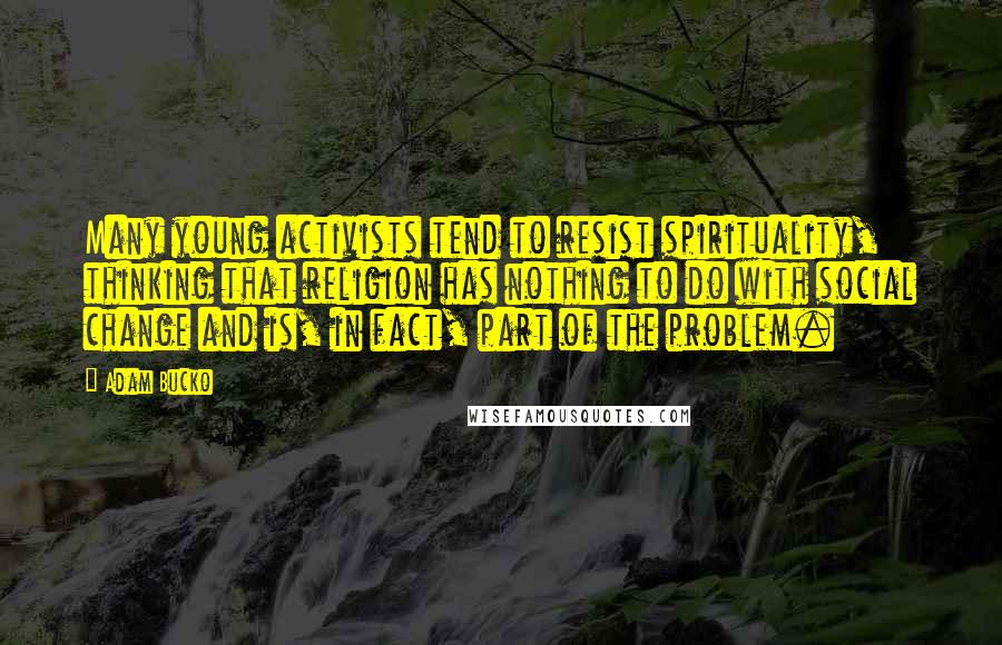 Adam Bucko Quotes: Many young activists tend to resist spirituality, thinking that religion has nothing to do with social change and is, in fact, part of the problem.