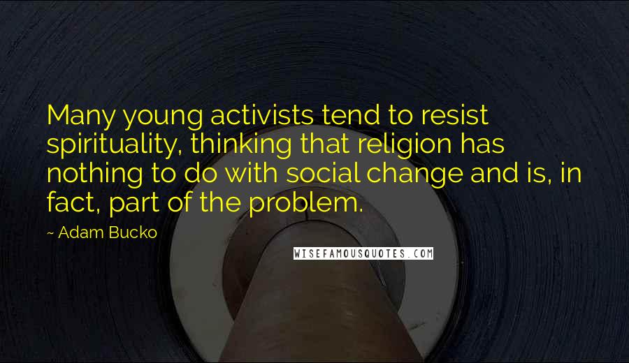 Adam Bucko Quotes: Many young activists tend to resist spirituality, thinking that religion has nothing to do with social change and is, in fact, part of the problem.