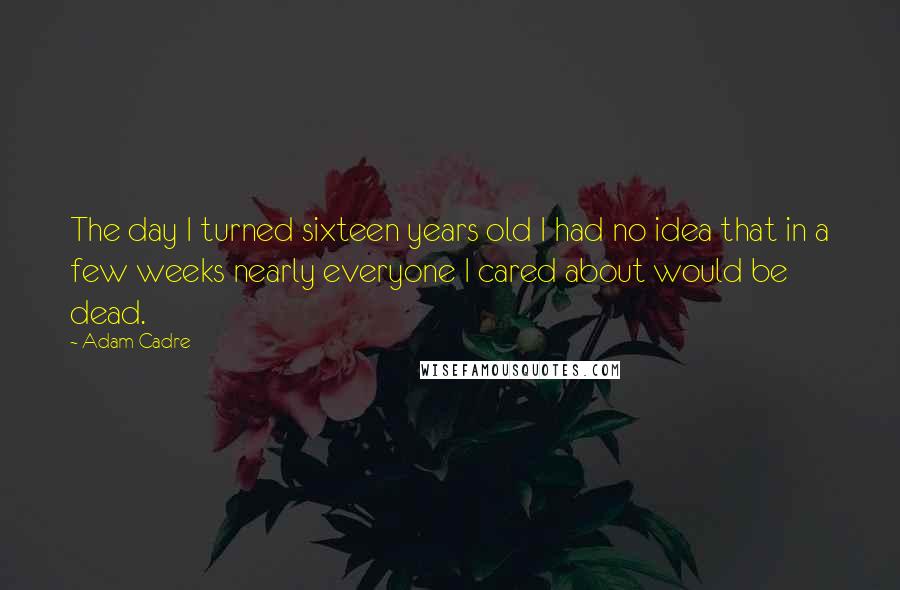 Adam Cadre Quotes: The day I turned sixteen years old I had no idea that in a few weeks nearly everyone I cared about would be dead.