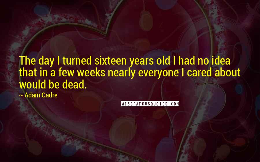 Adam Cadre Quotes: The day I turned sixteen years old I had no idea that in a few weeks nearly everyone I cared about would be dead.