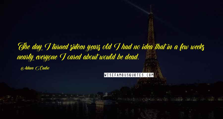 Adam Cadre Quotes: The day I turned sixteen years old I had no idea that in a few weeks nearly everyone I cared about would be dead.