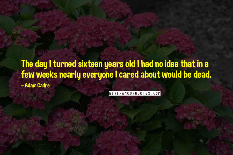 Adam Cadre Quotes: The day I turned sixteen years old I had no idea that in a few weeks nearly everyone I cared about would be dead.