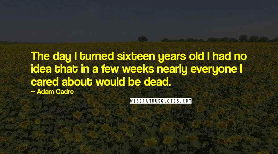 Adam Cadre Quotes: The day I turned sixteen years old I had no idea that in a few weeks nearly everyone I cared about would be dead.
