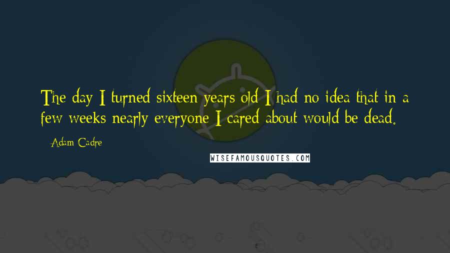 Adam Cadre Quotes: The day I turned sixteen years old I had no idea that in a few weeks nearly everyone I cared about would be dead.