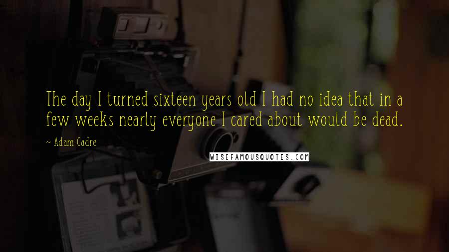 Adam Cadre Quotes: The day I turned sixteen years old I had no idea that in a few weeks nearly everyone I cared about would be dead.