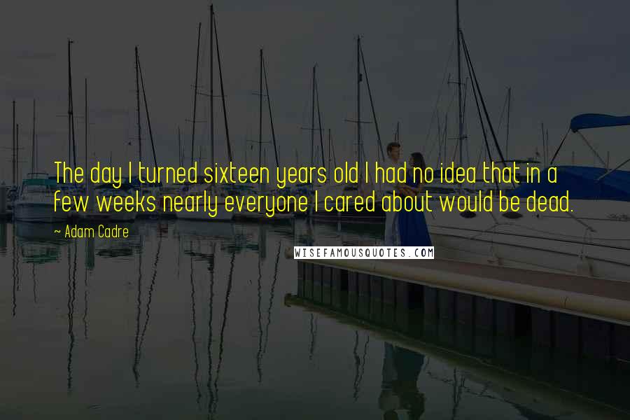 Adam Cadre Quotes: The day I turned sixteen years old I had no idea that in a few weeks nearly everyone I cared about would be dead.