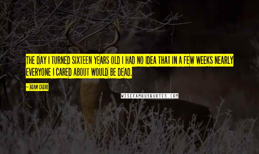 Adam Cadre Quotes: The day I turned sixteen years old I had no idea that in a few weeks nearly everyone I cared about would be dead.
