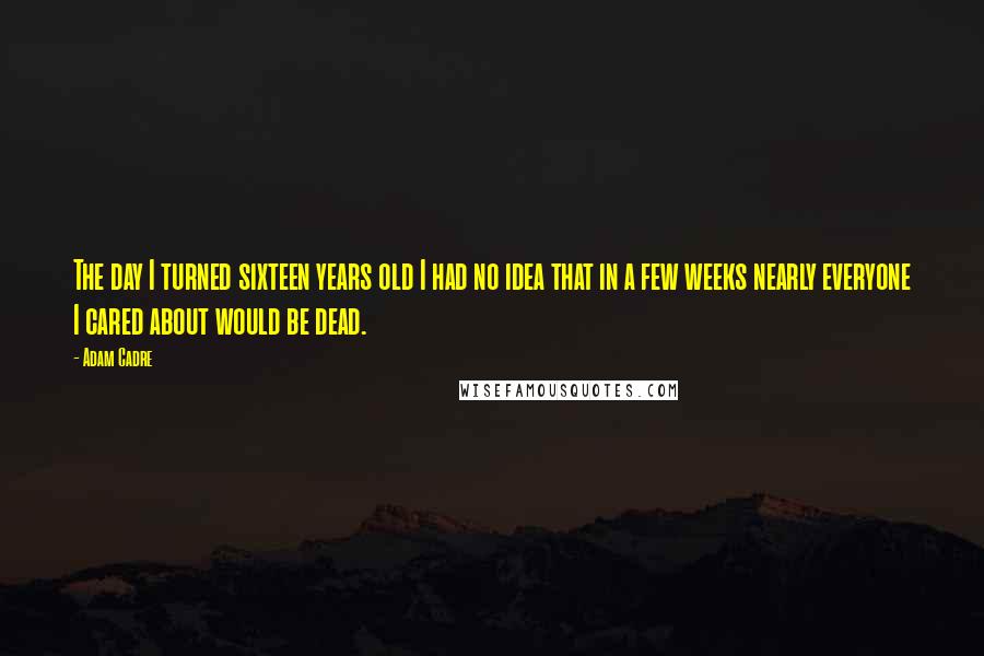 Adam Cadre Quotes: The day I turned sixteen years old I had no idea that in a few weeks nearly everyone I cared about would be dead.