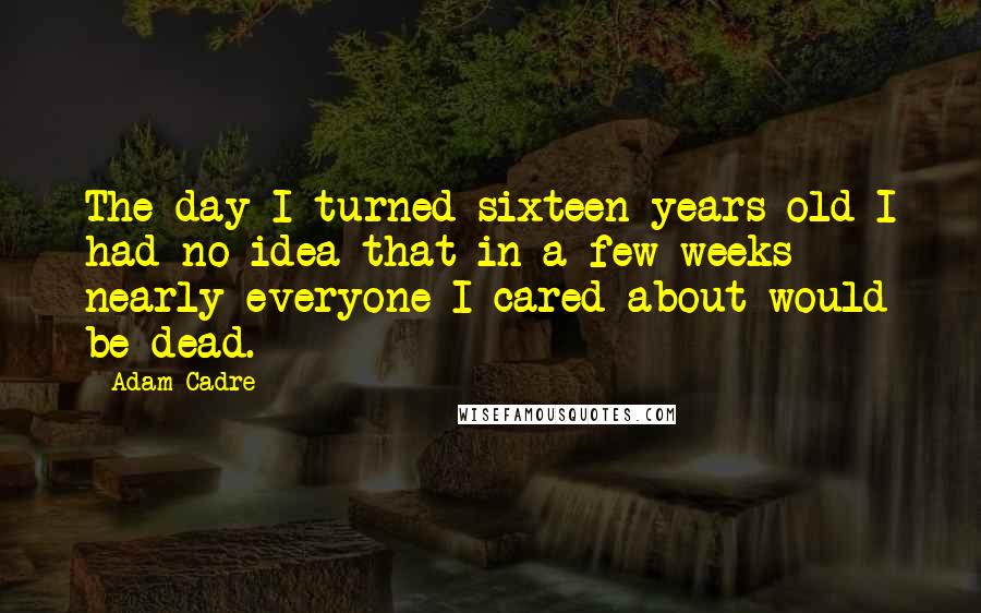 Adam Cadre Quotes: The day I turned sixteen years old I had no idea that in a few weeks nearly everyone I cared about would be dead.