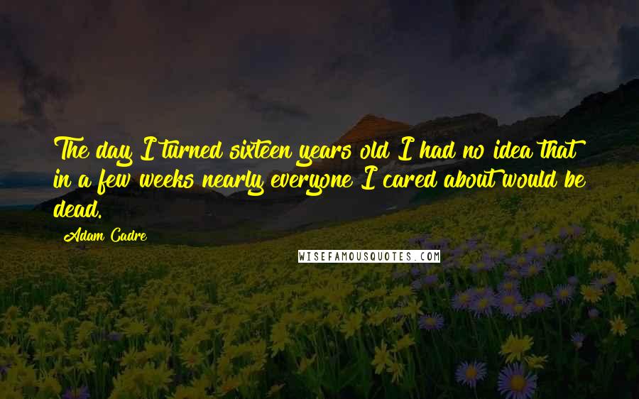 Adam Cadre Quotes: The day I turned sixteen years old I had no idea that in a few weeks nearly everyone I cared about would be dead.