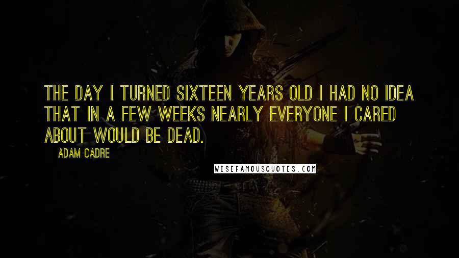 Adam Cadre Quotes: The day I turned sixteen years old I had no idea that in a few weeks nearly everyone I cared about would be dead.