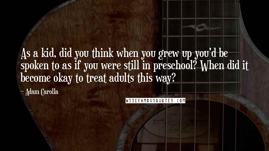 Adam Carolla Quotes: As a kid, did you think when you grew up you'd be spoken to as if you were still in preschool? When did it become okay to treat adults this way?