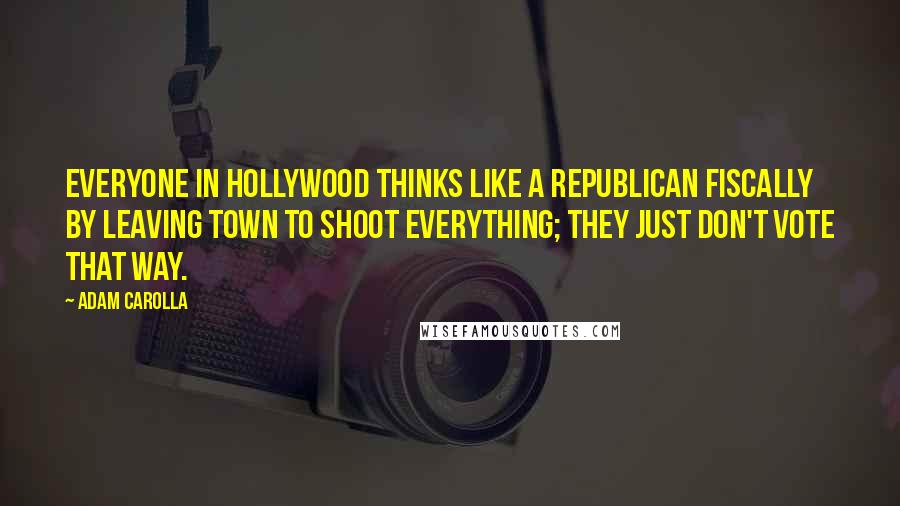 Adam Carolla Quotes: Everyone in Hollywood thinks like a Republican fiscally by leaving town to shoot everything; they just don't vote that way.