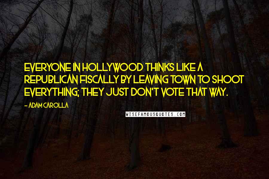 Adam Carolla Quotes: Everyone in Hollywood thinks like a Republican fiscally by leaving town to shoot everything; they just don't vote that way.