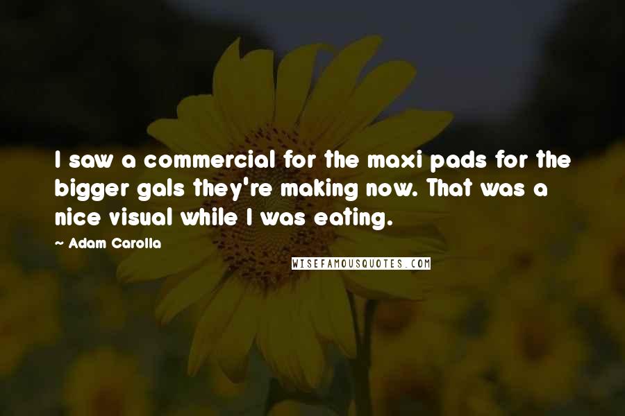 Adam Carolla Quotes: I saw a commercial for the maxi pads for the bigger gals they're making now. That was a nice visual while I was eating.