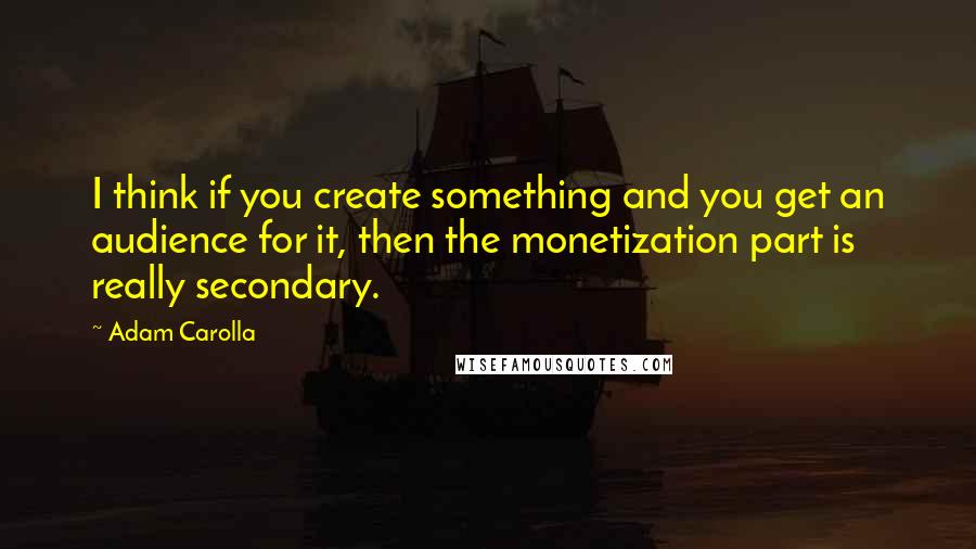 Adam Carolla Quotes: I think if you create something and you get an audience for it, then the monetization part is really secondary.