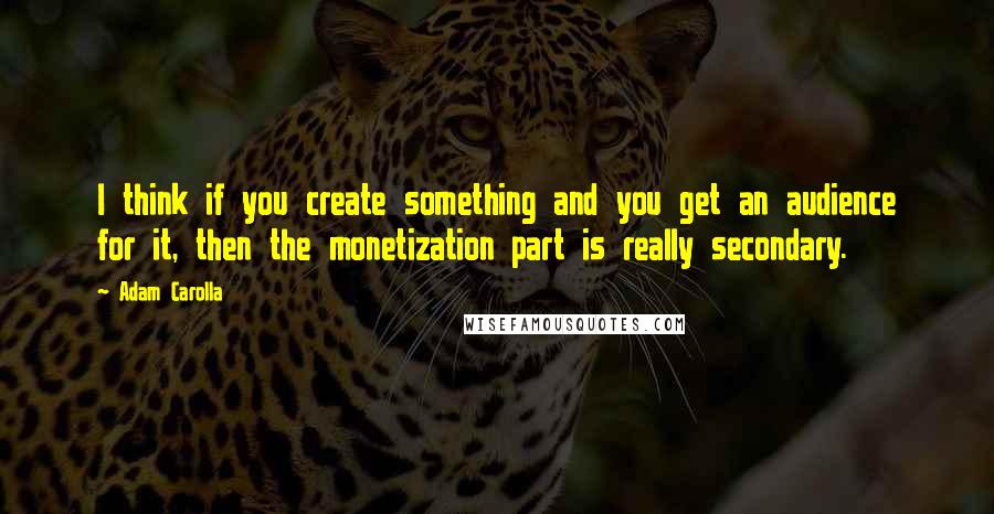 Adam Carolla Quotes: I think if you create something and you get an audience for it, then the monetization part is really secondary.