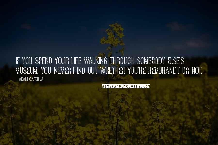 Adam Carolla Quotes: If you spend your life walking through somebody else's museum, you never find out whether you're Rembrandt or not.