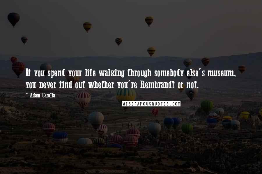 Adam Carolla Quotes: If you spend your life walking through somebody else's museum, you never find out whether you're Rembrandt or not.