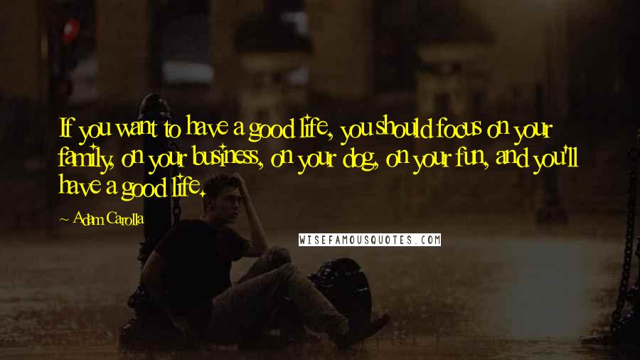 Adam Carolla Quotes: If you want to have a good life, you should focus on your family, on your business, on your dog, on your fun, and you'll have a good life.