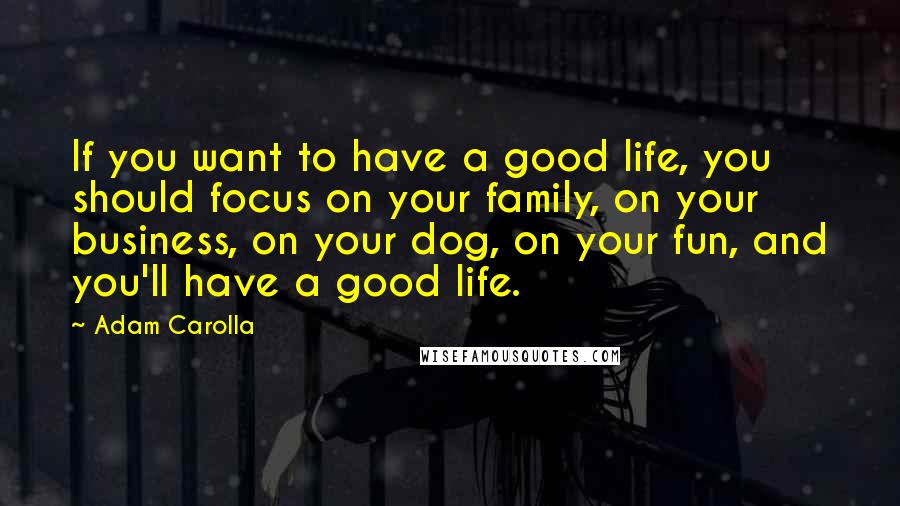 Adam Carolla Quotes: If you want to have a good life, you should focus on your family, on your business, on your dog, on your fun, and you'll have a good life.