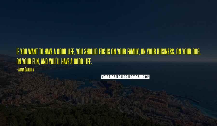 Adam Carolla Quotes: If you want to have a good life, you should focus on your family, on your business, on your dog, on your fun, and you'll have a good life.